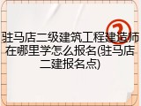 驻马店二级建筑工程建造师在哪里学怎么报名(驻马店二建报名点)