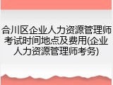 合川区企业人力资源管理师考试时间地点及费用(企业人力资源管理师考务)
