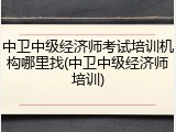 中卫中级经济师考试培训机构哪里找(中卫中级经济师培训)