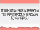 普陀区高级消防设施操作员培训学校哪里好(普陀区消防培训学校)