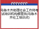 乌鲁木齐助理社会工作师考试培训机构哪里找(乌鲁木齐社工培训点)