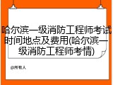 哈尔滨一级消防工程师考试时间地点及费用(哈尔滨一级消防工程师考情)
