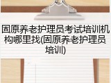 固原养老护理员考试培训机构哪里找(固原养老护理员培训)