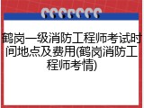 鹤岗一级消防工程师考试时间地点及费用(鹤岗消防工程师考情)