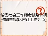 哈密社会工作师考试培训机构哪里找(哈密社工培训点)