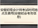 安徽初级会计师考试时间地点及费用(安徽初会考务信息)