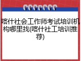 喀什社会工作师考试培训机构哪里找(喀什社工培训推荐)