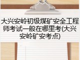 大兴安岭初级煤矿安全工程师考试一般在哪里考(大兴安岭矿安考点)