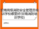 甘南高级消防安全管理员培训学校哪里好(甘南消防培训学校)