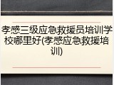 孝感三级应急救援员培训学校哪里好(孝感应急救援培训)