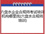 六盘水企业合规师考试培训机构哪里找(六盘水合规师培训)