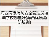 海西高级消防安全管理员培训学校哪里好(海西优质消防培训)
