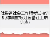 吐鲁番社会工作师考试培训机构哪里找(吐鲁番社工培训点)