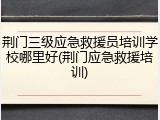 荆门三级应急救援员培训学校哪里好(荆门应急救援培训)