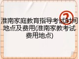 淮南家庭教育指导考试时间地点及费用(淮南家教考试费用地点)