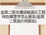 金昌二级交通运输造价工程师在哪里学怎么报名(金昌二级造价师报名)