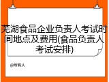 芜湖食品企业负责人考试时间地点及费用(食品负责人考试安排)