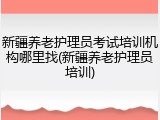 新疆养老护理员考试培训机构哪里找(新疆养老护理员培训)