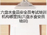六盘水食品安全员考试培训机构哪里找(六盘水食安员培训)