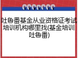 吐鲁番基金从业资格证考试培训机构哪里找(基金培训吐鲁番)