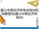 遵义中级经济师考试培训机构哪里找(遵义中级经济师培训)