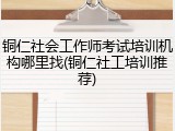 铜仁社会工作师考试培训机构哪里找(铜仁社工培训推荐)