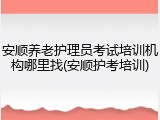 安顺养老护理员考试培训机构哪里找(安顺护考培训)