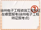 徐州电子工程咨询工程师证在哪里报考(徐州电子工程师证报考点)