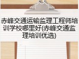 赤峰交通运输监理工程师培训学校哪里好(赤峰交通监理培训优选)