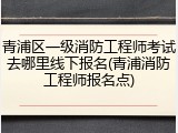 青浦区一级消防工程师考试去哪里线下报名(青浦消防工程师报名点)