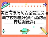 黄石高级消防安全管理员培训学校哪里好(黄石消防管理培训优选)
