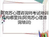阿克苏心理咨询师考试培训机构哪里找(阿克苏心理咨询培训)