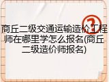 商丘二级交通运输造价工程师在哪里学怎么报名(商丘二级造价师报名)