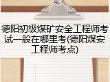 德阳初级煤矿安全工程师考试一般在哪里考(德阳煤安工程师考点)