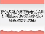 鄂尔多斯护师职称考试培训如何挑选机构(鄂尔多斯护师职称培训选择)