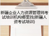 新疆企业人力资源管理师考试培训机构哪里找(新疆人资考试培训)