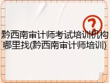 黔西南审计师考试培训机构哪里找(黔西南审计师培训)