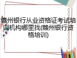 赣州银行从业资格证考试培训机构哪里找(赣州银行资格培训)