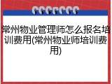 常州物业管理师怎么报名培训费用(常州物业师培训费用)