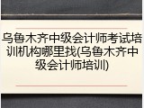 乌鲁木齐中级会计师考试培训机构哪里找(乌鲁木齐中级会计师培训)