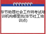 毕节助理社会工作师考试培训机构哪里找(毕节社工培训点)