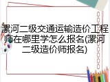 漯河二级交通运输造价工程师在哪里学怎么报名(漯河二级造价师报名)