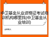 中卫基金从业资格证考试培训机构哪里找(中卫基金从业培训)