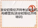 吉安初级经济师考试培训机构哪里找(吉安初级经济师培训)