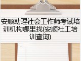 安顺助理社会工作师考试培训机构哪里找(安顺社工培训查询)