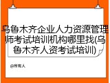 乌鲁木齐企业人力资源管理师考试培训机构哪里找(乌鲁木齐人资考试培训)
