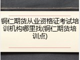 铜仁期货从业资格证考试培训机构哪里找(铜仁期货培训点)