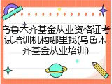 乌鲁木齐基金从业资格证考试培训机构哪里找(乌鲁木齐基金从业培训)