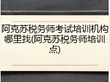 阿克苏税务师考试培训机构哪里找(阿克苏税务师培训点)