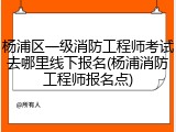杨浦区一级消防工程师考试去哪里线下报名(杨浦消防工程师报名点)